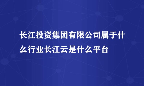 长江投资集团有限公司属于什么行业长江云是什么平台