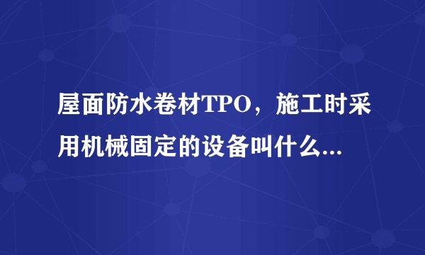 屋面防水卷材TPO，施工时采用机械固定的设备叫什么?什么名字，哪些厂家生产？