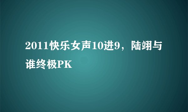 2011快乐女声10进9，陆翊与谁终极PK