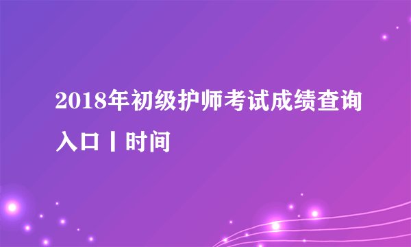 2018年初级护师考试成绩查询入口丨时间