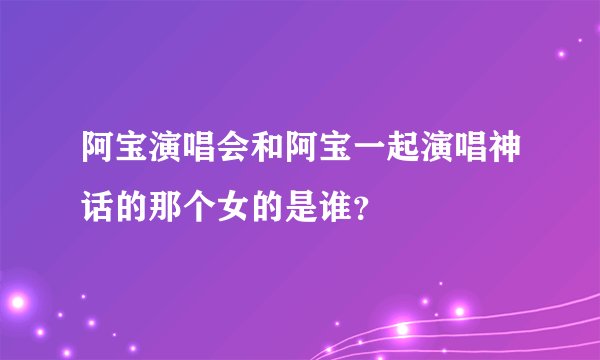 阿宝演唱会和阿宝一起演唱神话的那个女的是谁？