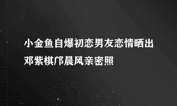 小金鱼自爆初恋男友恋情晒出邓紫棋邝晨风亲密照