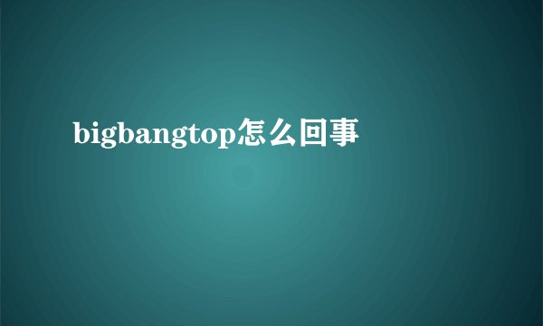 bigbangtop怎么回事