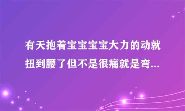 有天抱着宝宝宝宝大力的动就扭到腰了但不是很痛就是弯...