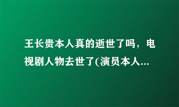 王长贵本人真的逝世了吗，电视剧人物去世了(演员本人并没有去世) 