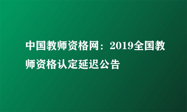 中国教师资格网：2019全国教师资格认定延迟公告