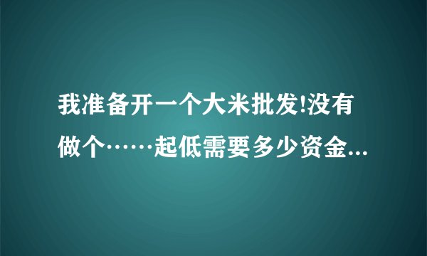 我准备开一个大米批发!没有做个……起低需要多少资金!能有好建议嘛？