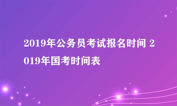 2019年公务员考试报名时间 2019年国考时间表