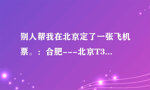 别人帮我在北京定了一张飞机票。：合肥---北京T3 航站楼 CA1836航班。这句话是什么意思不懂。。求解。