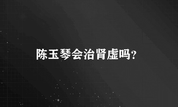 陈玉琴会治肾虚吗？