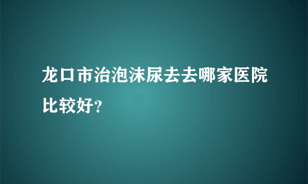 龙口市治泡沫尿去去哪家医院比较好？