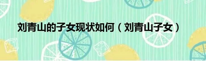 刘青山的子女现状如何（刘青山子女）