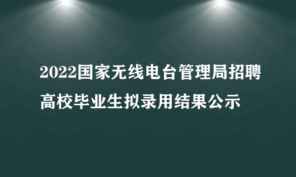 2022国家无线电台管理局招聘高校毕业生拟录用结果公示