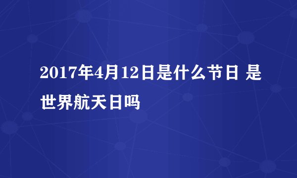 2017年4月12日是什么节日 是世界航天日吗