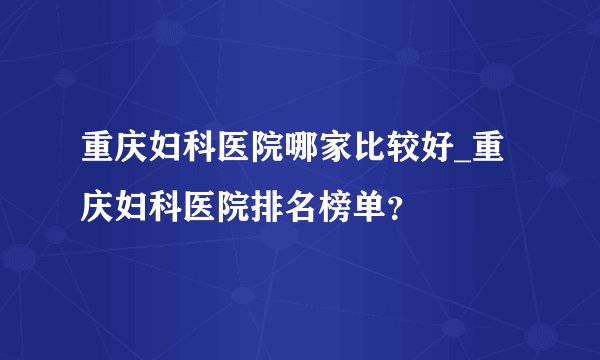 重庆妇科医院哪家比较好_重庆妇科医院排名榜单？