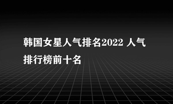 韩国女星人气排名2022 人气排行榜前十名