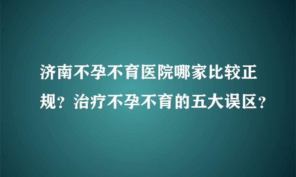 济南不孕不育医院哪家比较正规？治疗不孕不育的五大误区？