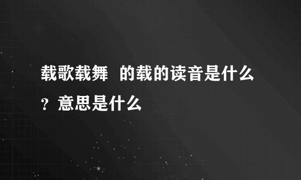 载歌载舞  的载的读音是什么？意思是什么
