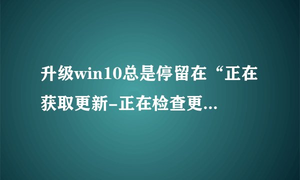 升级win10总是停留在“正在获取更新-正在检查更新”，该怎么解决，需要多久？