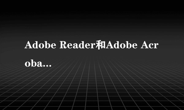 Adobe Reader和Adobe Acrobat Reader有什么不同