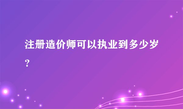 注册造价师可以执业到多少岁？