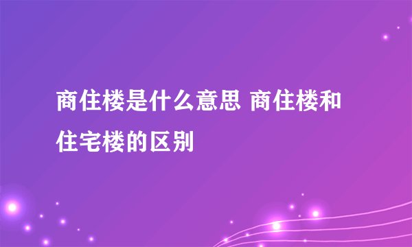 商住楼是什么意思 商住楼和住宅楼的区别