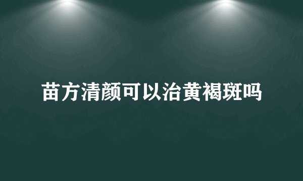 苗方清颜可以治黄褐斑吗