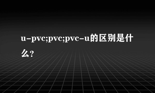 u-pvc;pvc;pvc-u的区别是什么？