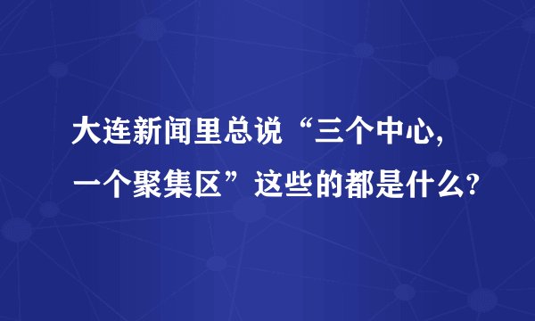 大连新闻里总说“三个中心,一个聚集区”这些的都是什么?