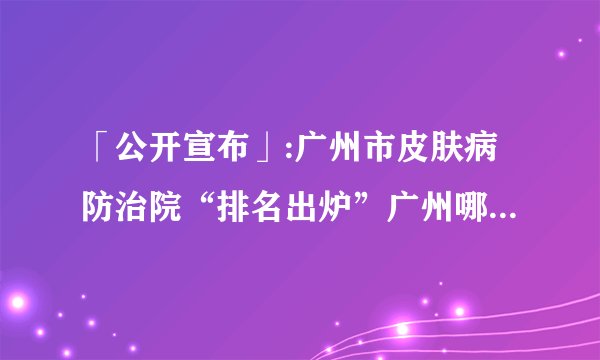「公开宣布」:广州市皮肤病防治院“排名出炉”广州哪家皮肤病医院好-皮肤痒痒怎么办