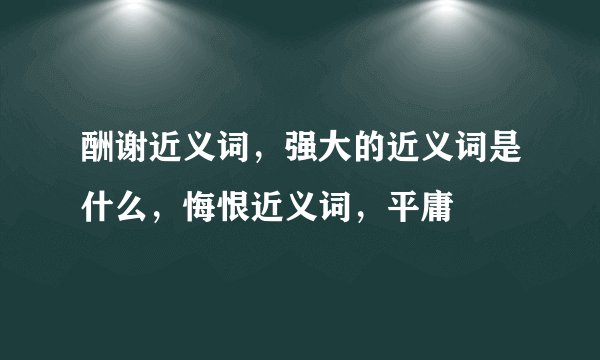 酬谢近义词，强大的近义词是什么，悔恨近义词，平庸