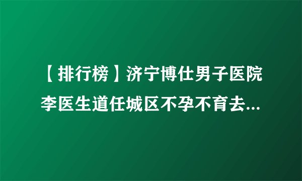 【排行榜】济宁博仕男子医院李医生道任城区不孕不育去医院看什么科