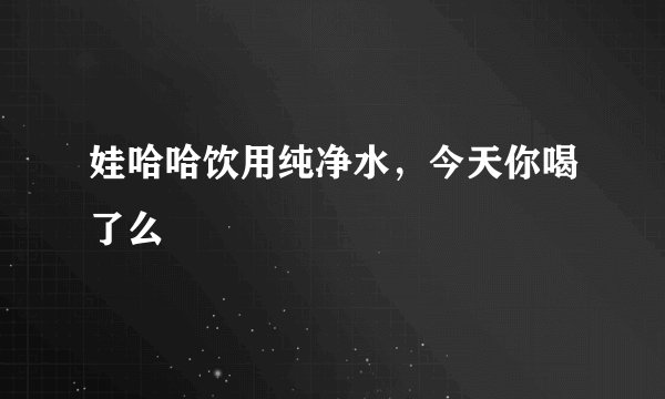 娃哈哈饮用纯净水,今天你喝了么