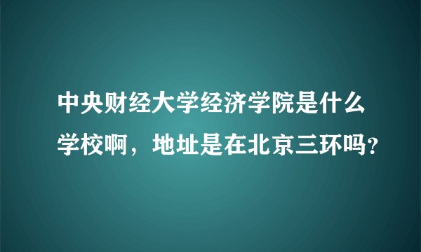 中央财经大学经济学院是什么学校啊，地址是在北京三环吗？
