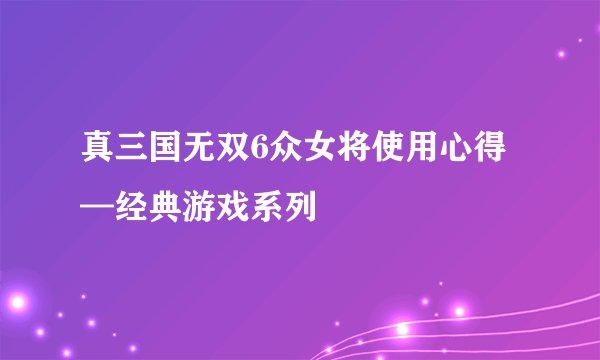 真三国无双6众女将使用心得—经典游戏系列
