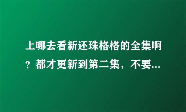 上哪去看新还珠格格的全集啊？都才更新到第二集，不要啊！我要全部的！谁能告诉我啊？