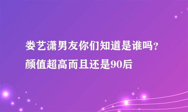 娄艺潇男友你们知道是谁吗？颜值超高而且还是90后