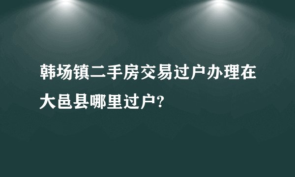 韩场镇二手房交易过户办理在大邑县哪里过户?