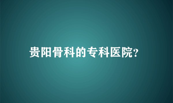 贵阳骨科的专科医院？