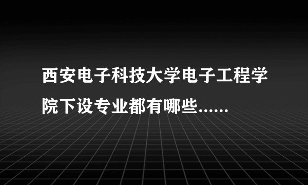 西安电子科技大学电子工程学院下设专业都有哪些...........急急急,小弟今年高考......跪求大神指导啊多谢
