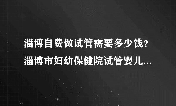 淄博自费做试管需要多少钱？淄博市妇幼保健院试管婴儿多少钱？