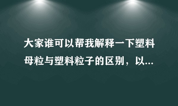 大家谁可以帮我解释一下塑料母粒与塑料粒子的区别，以及是什么东西啊？谢谢