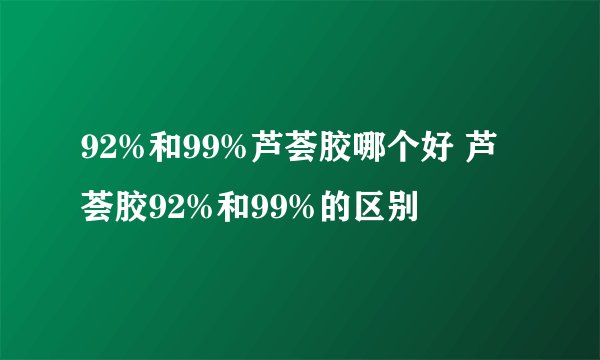 92%和99%芦荟胶哪个好 芦荟胶92%和99%的区别