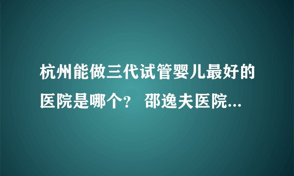 杭州能做三代试管婴儿最好的医院是哪个？ 邵逸夫医院试管婴儿怎么样