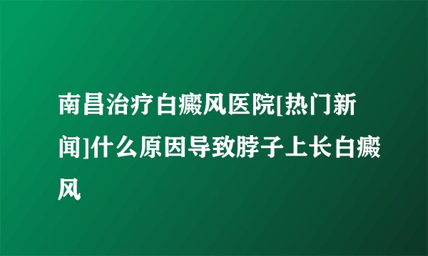 南昌治疗白癜风医院[热门新闻]什么原因导致脖子上长白癜风