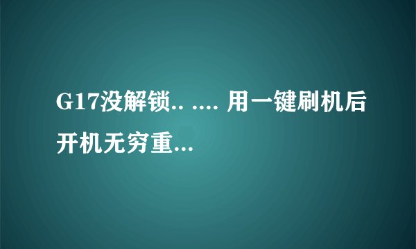 G17没解锁.. .... 用一键刷机后开机无穷重启,真心求助.... 谢谢