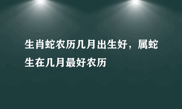生肖蛇农历几月出生好，属蛇生在几月最好农历
