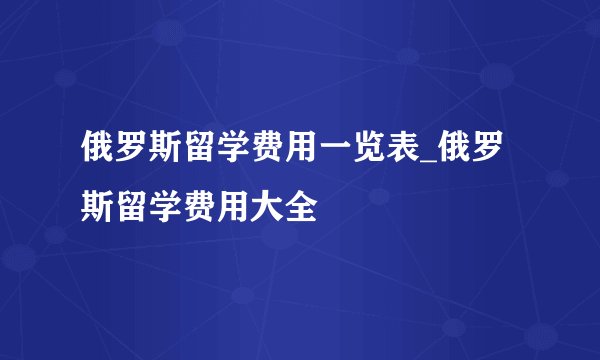 俄罗斯留学费用一览表_俄罗斯留学费用大全