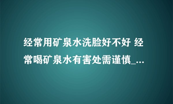 经常用矿泉水洗脸好不好 经常喝矿泉水有害处需谨慎_你知道如何选购矿泉水吗_矿泉水洗脸好吗_巧妙利用矿泉水急救