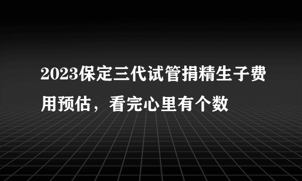 2023保定三代试管捐精生子费用预估，看完心里有个数